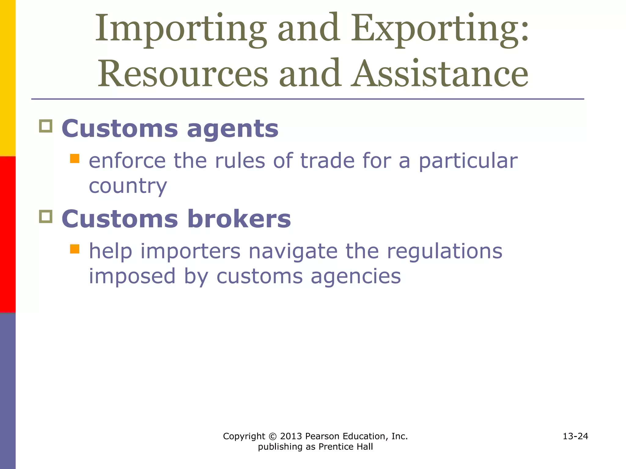 Copyright © 2013 Pearson Education, Inc.
publishing as Prentice Hall
13-24
Importing and Exporting:
Resources and Assistance
 Customs agents
 enforce the rules of trade for a particular
country
 Customs brokers
 help importers navigate the regulations
imposed by customs agencies
 