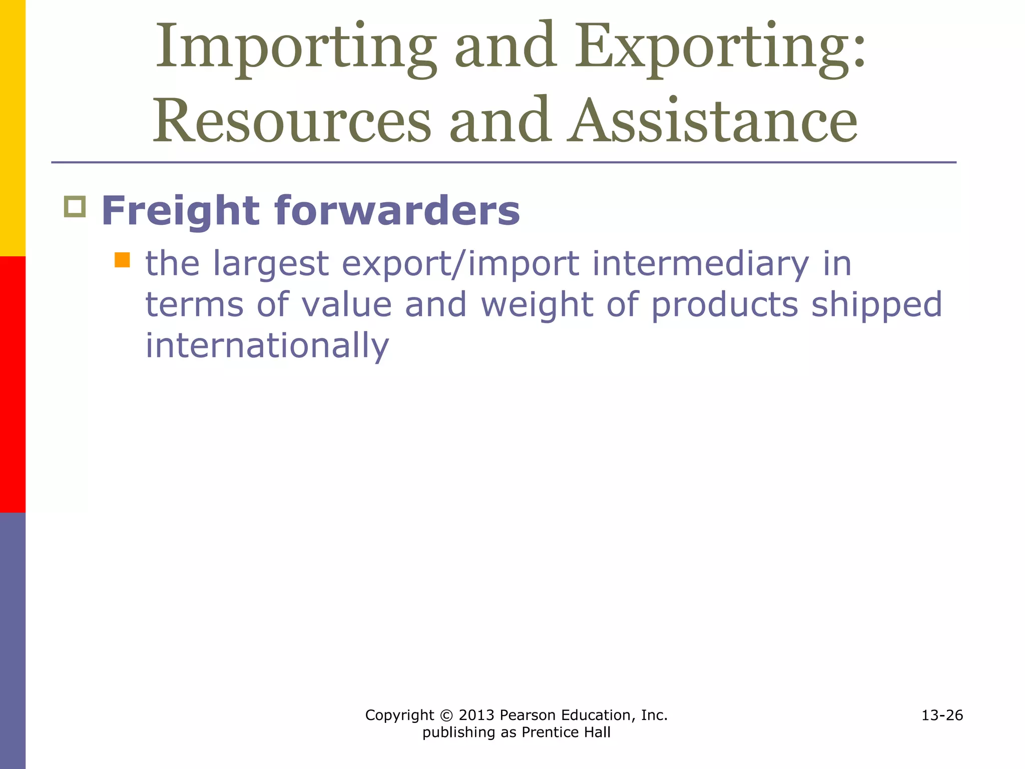Copyright © 2013 Pearson Education, Inc.
publishing as Prentice Hall
13-26
Importing and Exporting:
Resources and Assistance
 Freight forwarders
 the largest export/import intermediary in
terms of value and weight of products shipped
internationally
 