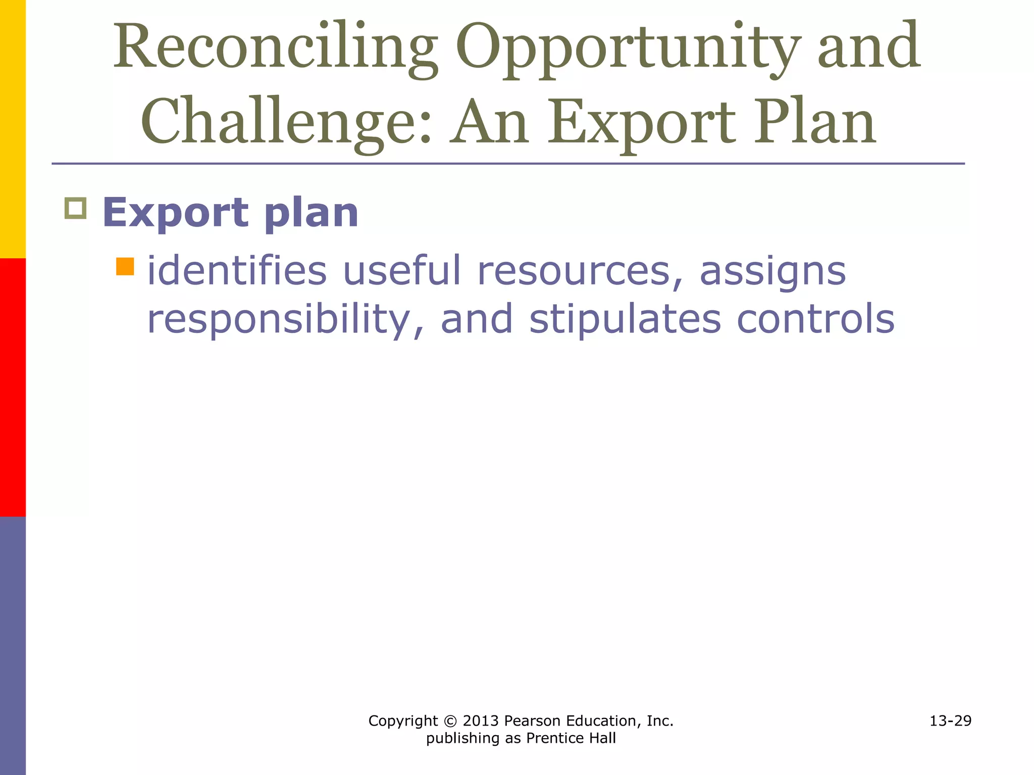 Copyright © 2013 Pearson Education, Inc.
publishing as Prentice Hall
13-29
Reconciling Opportunity and
Challenge: An Export Plan
 Export plan
 identifies useful resources, assigns
responsibility, and stipulates controls
 