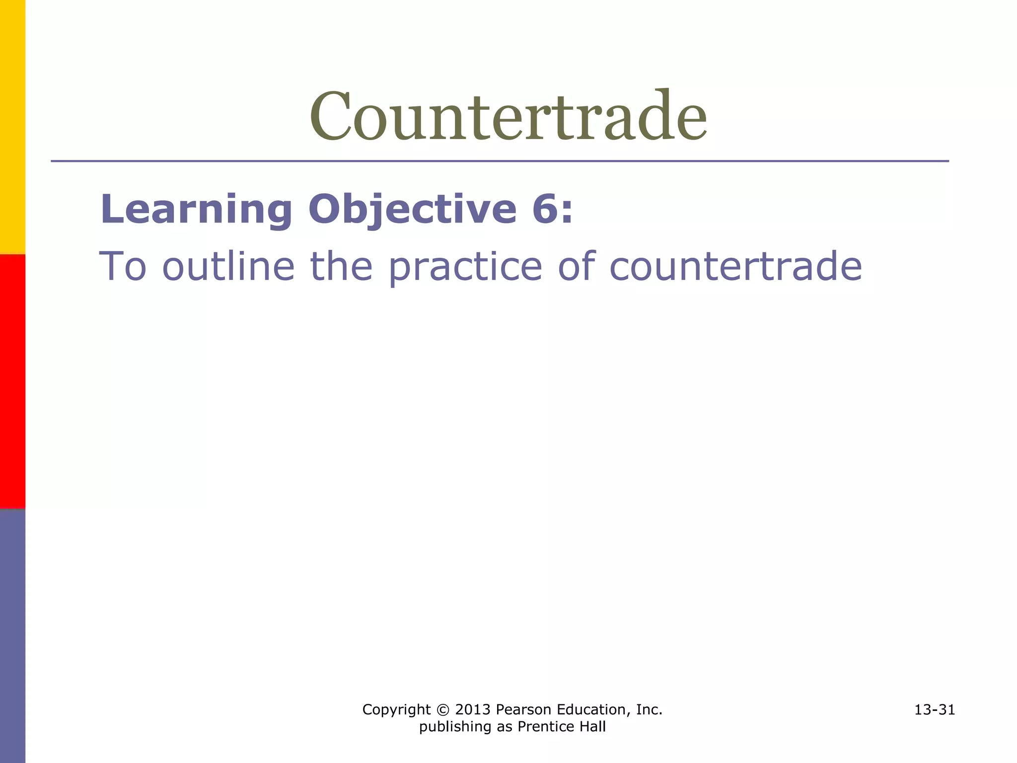 Copyright © 2013 Pearson Education, Inc.
publishing as Prentice Hall
13-31
Countertrade
Learning Objective 6:
To outline the practice of countertrade
 