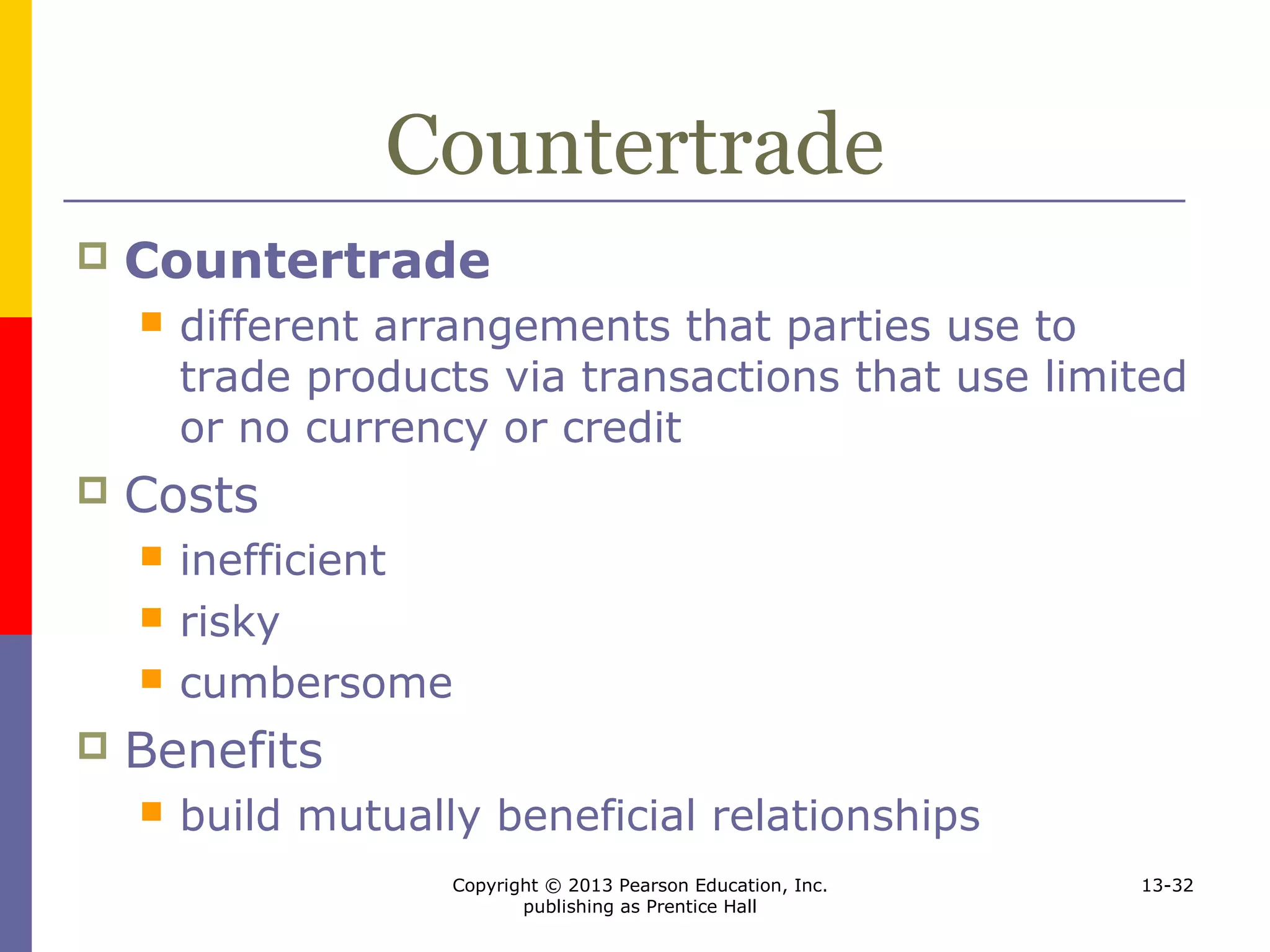 Copyright © 2013 Pearson Education, Inc.
publishing as Prentice Hall
13-32
Countertrade
 Countertrade
 different arrangements that parties use to
trade products via transactions that use limited
or no currency or credit
 Costs
 inefficient
 risky
 cumbersome
 Benefits
 build mutually beneficial relationships
 