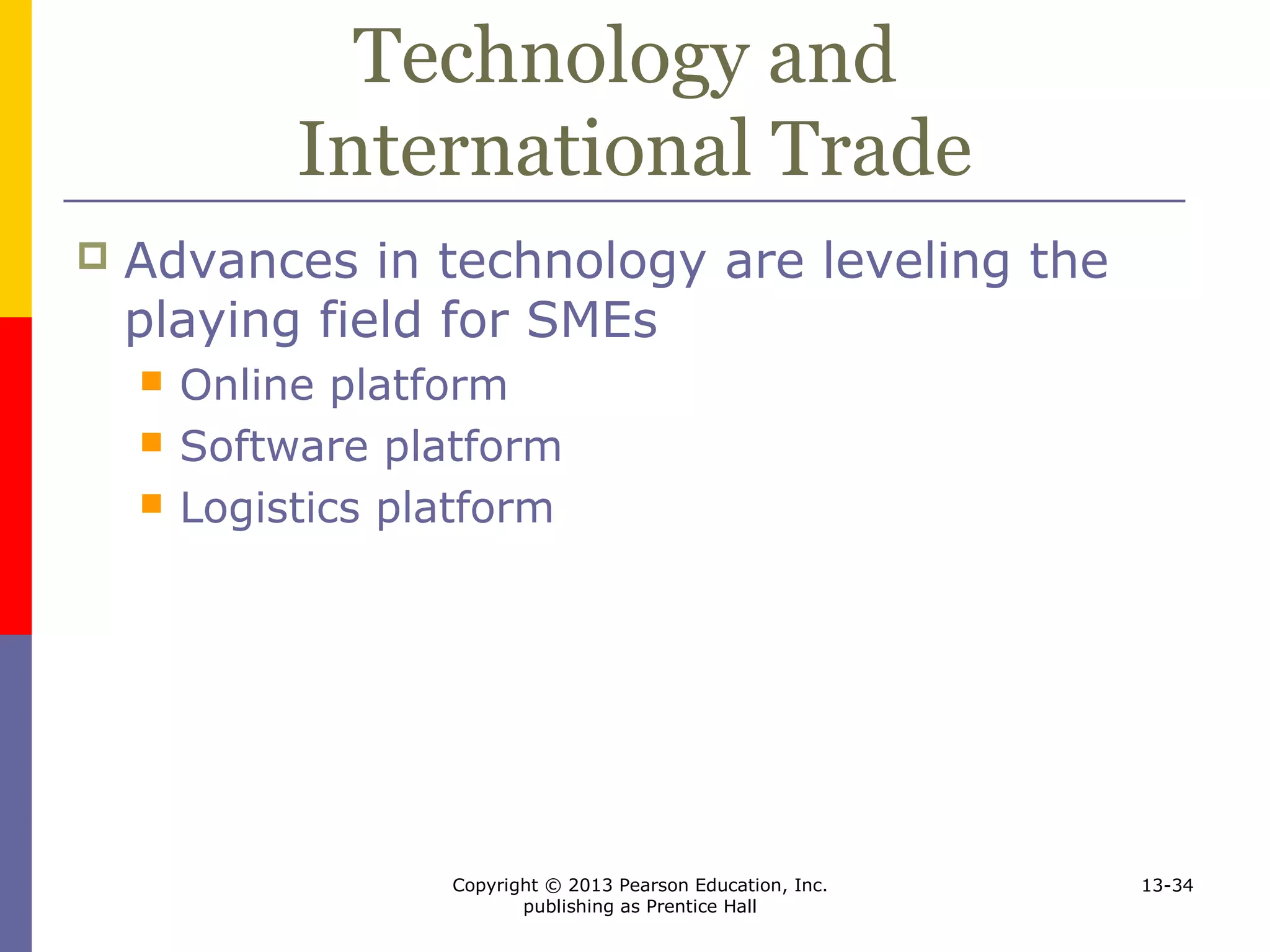 Copyright © 2013 Pearson Education, Inc.
publishing as Prentice Hall
13-34
Technology and
International Trade
 Advances in technology are leveling the
playing field for SMEs
 Online platform
 Software platform
 Logistics platform
 
