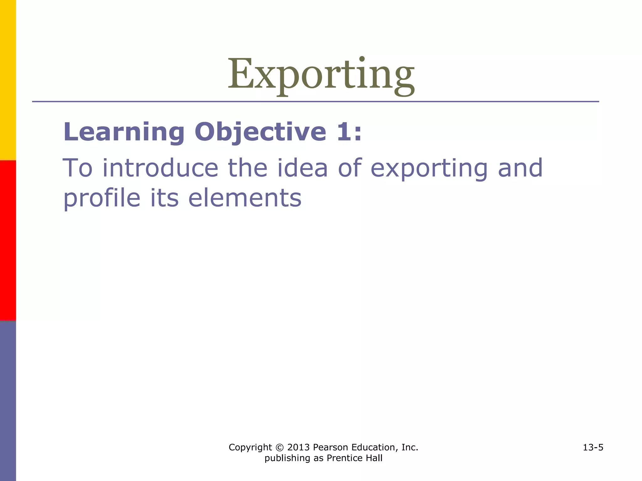 Copyright © 2013 Pearson Education, Inc.
publishing as Prentice Hall
13-5
Exporting
Learning Objective 1:
To introduce the idea of exporting and
profile its elements
 