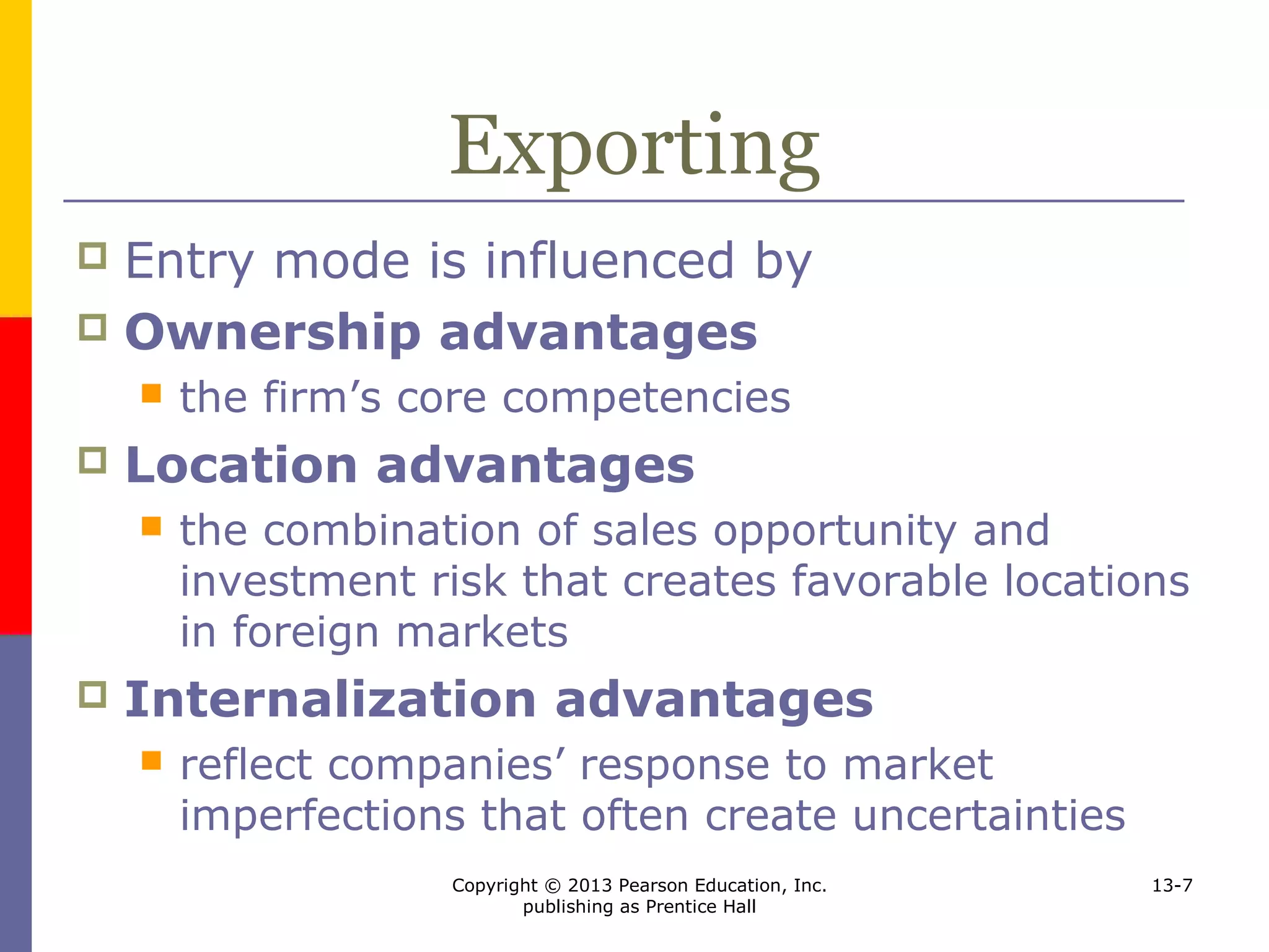 Copyright © 2013 Pearson Education, Inc.
publishing as Prentice Hall
13-7
Exporting
 Entry mode is influenced by
 Ownership advantages
 the firm’s core competencies
 Location advantages
 the combination of sales opportunity and
investment risk that creates favorable locations
in foreign markets
 Internalization advantages
 reflect companies’ response to market
imperfections that often create uncertainties
 