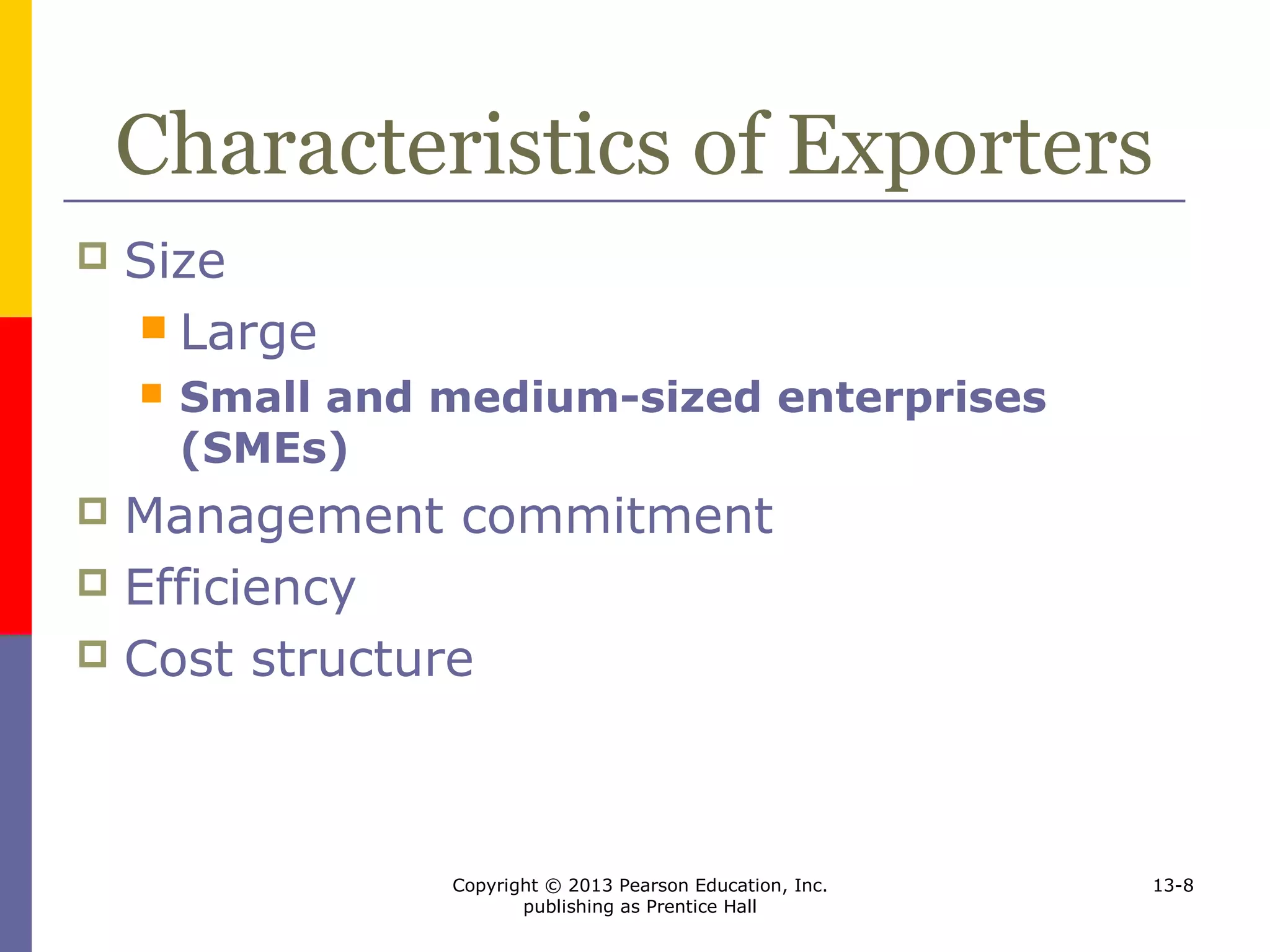 Copyright © 2013 Pearson Education, Inc.
publishing as Prentice Hall
13-8
Characteristics of Exporters
 Size
 Large
 Small and medium-sized enterprises
(SMEs)
 Management commitment
 Efficiency
 Cost structure
 