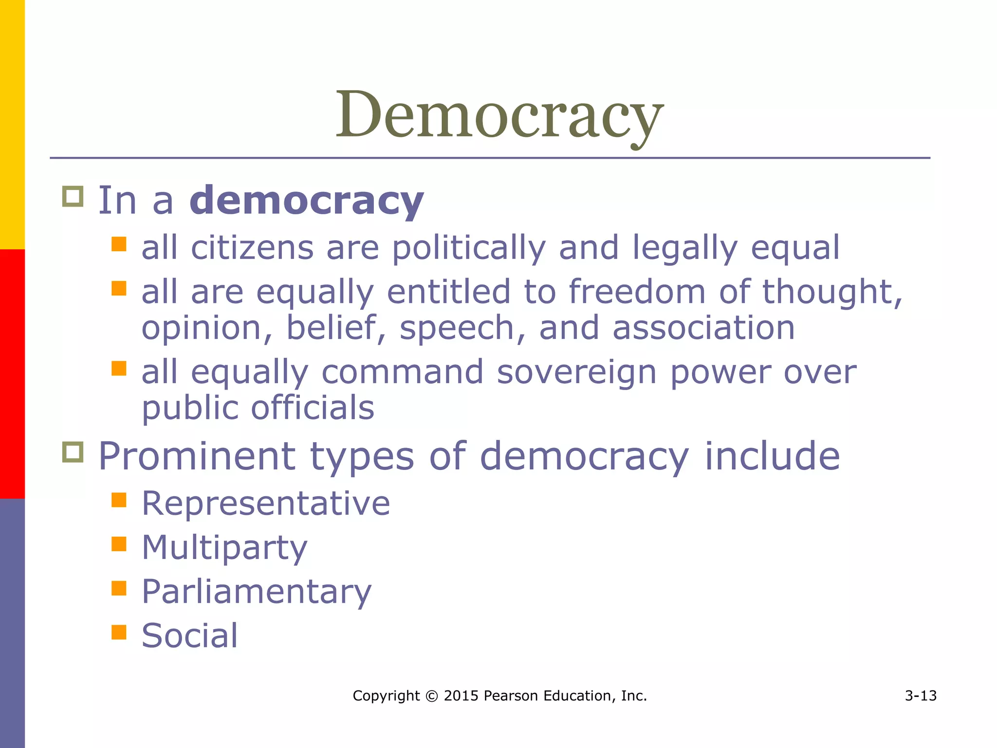Copyright © 2015 Pearson Education, Inc. 3-13
Democracy
 In a democracy
 all citizens are politically and legally equal
 all are equally entitled to freedom of thought,
opinion, belief, speech, and association
 all equally command sovereign power over
public officials
 Prominent types of democracy include
 Representative
 Multiparty
 Parliamentary
 Social
 