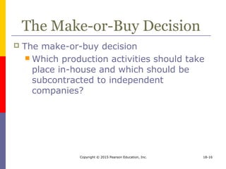 Copyright © 2015 Pearson Education, Inc. 18-16
The Make-or-Buy Decision
 The make-or-buy decision
 Which production activities should take
place in-house and which should be
subcontracted to independent
companies?
 