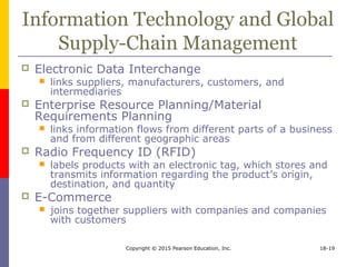 Copyright © 2015 Pearson Education, Inc. 18-19
Information Technology and Global
Supply-Chain Management
 Electronic Data Interchange
 links suppliers, manufacturers, customers, and
intermediaries
 Enterprise Resource Planning/Material
Requirements Planning
 links information flows from different parts of a business
and from different geographic areas
 Radio Frequency ID (RFID)
 labels products with an electronic tag, which stores and
transmits information regarding the product’s origin,
destination, and quantity
 E-Commerce
 joins together suppliers with companies and companies
with customers
 