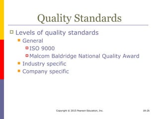 Copyright © 2015 Pearson Education, Inc. 18-26
Quality Standards
 Levels of quality standards
 General
 ISO 9000
 Malcom Baldridge National Quality Award
 Industry specific
 Company specific
 
