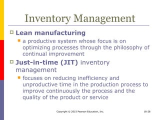 Copyright © 2015 Pearson Education, Inc. 18-28
Inventory Management
 Lean manufacturing
 a productive system whose focus is on
optimizing processes through the philosophy of
continual improvement
 Just-in-time (JIT) inventory
management
 focuses on reducing inefficiency and
unproductive time in the production process to
improve continuously the process and the
quality of the product or service
 