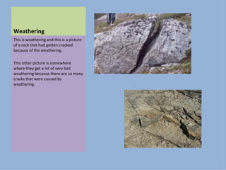 Weathering This is weathering and this is a picture of a rock that had gotten cracked because of the weathering. This other picture is somewhere where they get a lot of very bad weathering because there are so many cracks that were caused by weathering.