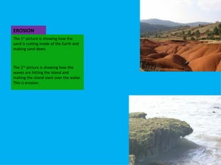 EROSION The 1 st picture is showing how the sand is cutting inside of the Earth and making sand dews. The 2 nd picture is showing how the waves are hitting the island and making the island slant over the water. This is erosion.