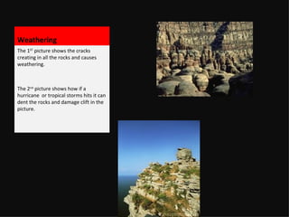 Weathering The 1 ST picture shows the cracks creating in all the rocks and causes weathering. The 2 nd picture shows how if a hurricane or tropical storms hits it can dent the rocks and damage clift in the picture.