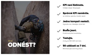 ODNÉST?
Co si
Chtějte oboje. Nespojujte.
KPI není Estimate.
se změnou spendu, kreativ apod.
Správné KPI neměníte.
Vytvořte mix. Hledejte různé lidi.
Jedna kampaň nestačí.
Funkčnost před kreativitou.
Buďte jasní.
2 dny za 100 CZK není test.
Testujte.
Minimalizujte learning phase.
50 událostí za 7 dní.
 