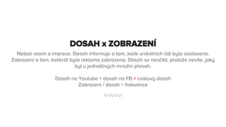 DOSAH x ZOBRAZENÍ
Neboli reach a imprese. Dosah informuje o tom, kolik unikátních lidí bylo osoloveno.
Zobrazení o tom, kolikrát byla reklama zobrazena. Dosah se nesčítá, protože nevíte, jaký
byl u jednotlivých množin přesah.
Dosah na Youtube + dosah na FB ≠ celkový dosah
Zobrazení / dosah = frekvence
 