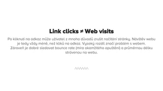 Link clicks ≠ Web visits
Po kliknutí na odkaz může uživatel z mnoha důvodů zrušit načítání stránky. Návštěv webu
je tedy vždy méně, než kliků na odkaz. Vysoký rozdíl značí problém s webem.
Zároveň je dobré sledovat bounce rate (míra okamžitého opuštění) a průměrnou délku
strávenou na webu.
 