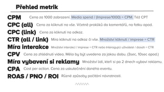 CPM
CPC (all)
CPC (link)
CTR (all / link)
Míra interakce
CPV
Míra vybavení si reklamy
CPA
ROAS / PNO / ROI
Cena za 1000 zobrazení. Media spend / (Imprese/1000) = CPM. Též CPT
Cena za kliknutí na vše. Včetně prokliků do komentářů, na fotku apod.
Cena za kliknutí na odkaz.
Míra kliknutí na odkaz či vše. Množství kliknutí / imprese = CTR
Množství interakcí / imprese = CTR nebo Interagující uživatelé / dosah = CTR
Cena za zhlédnutí videa. Mělo by být uvedeno za jakou dobu. (3sec, 10sec apod.)
Množství lidí, kteří si po 2 dnech vybaví reklamu.
Cost per action. Cena za uskutečnění daného eventu.
Různé způsoby počítání návratnosti.
Přehled metrik
 