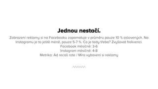 Jednou nestačí.
Zobrazení reklamy si na Facebooku zapamatuje v průměru pouze 10 % oslovených. Na
Instagramu je to ještě méně, pouze 5-7 %. Co je tedy třeba? Zvyšovat frekvenci.
Facebook měsíčně: 3-6
Instagram měsíčně: 4-8
Metrika: Ad recall rate / Míra vybavení si reklamy
 