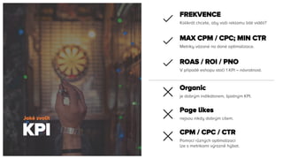 KPI
Jaké zvolit
Kolikrát chcete, aby vaši reklamu lidé viděli?
FREKVENCE
Metriky vázané na dané optimalizace.
MAX CPM / CPC; MIN CTR
V případě eshopu stačí 1 KPI – návratnost.
ROAS / ROI / PNO
je dobrým indikátorem, špatným KPI.
Organic
nejsou nikdy dobrým cílem.
Page likes
Pomocí různých optimalizací
lze s metrikami výrazně hýbat.
CPM / CPC / CTR
 