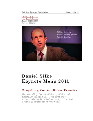 Daniel Silke
Keynote Menu 2015
C o m p e l l i n g , C o n t e n t- D r i v e n K e y n o t e s
Outstanding South African, African &
Globally-themed political economy
presentations for conferences, corporate
events & seminars worldwide.
 