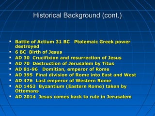 Historical Background (cont.)Historical Background (cont.)
 Battle of Actium 31 BC Ptolemaic Greek powerBattle of Actium 31 BC Ptolemaic Greek power
destroyeddestroyed
 6 BC Birth of Jesus6 BC Birth of Jesus
 AD 30 Crucifixion and resurrection of JesusAD 30 Crucifixion and resurrection of Jesus
 AD 70 Destruction of Jerusalem by TitusAD 70 Destruction of Jerusalem by Titus
 AD 81-96 Domitian, emperor of RomeAD 81-96 Domitian, emperor of Rome
 AD 395 Final division of Rome into East and WestAD 395 Final division of Rome into East and West
 AD 476 Last emperor of Western RomeAD 476 Last emperor of Western Rome
 AD 1453 Byzantium (Eastern Rome) taken byAD 1453 Byzantium (Eastern Rome) taken by
OttomansOttomans
 AD 2014 Jesus comes back to rule in JerusalemAD 2014 Jesus comes back to rule in Jerusalem
 