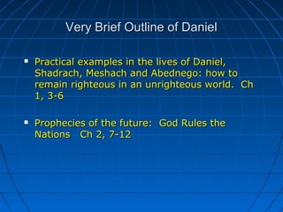 Very Brief Outline of DanielVery Brief Outline of Daniel
 Practical examples in the lives of Daniel,Practical examples in the lives of Daniel,
Shadrach, Meshach and Abednego: how toShadrach, Meshach and Abednego: how to
remain righteous in an unrighteous world. Chremain righteous in an unrighteous world. Ch
1, 3-61, 3-6
 Prophecies of the future: God Rules theProphecies of the future: God Rules the
Nations Ch 2, 7-12Nations Ch 2, 7-12
 