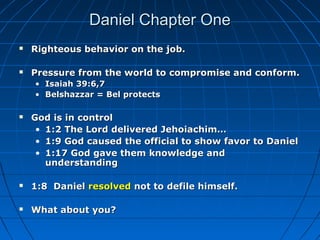Daniel Chapter OneDaniel Chapter One
 Righteous behavior on the job.Righteous behavior on the job.
 Pressure from the world to compromise and conform.Pressure from the world to compromise and conform.
• Isaiah 39:6,7Isaiah 39:6,7
• Belshazzar = Bel protectsBelshazzar = Bel protects
 God is in controlGod is in control
• 1:2 The Lord delivered Jehoiachim…1:2 The Lord delivered Jehoiachim…
• 1:9 God caused the official to show favor to Daniel1:9 God caused the official to show favor to Daniel
• 1:17 God gave them knowledge and1:17 God gave them knowledge and
understandingunderstanding
 1:8 Daniel1:8 Daniel resolvedresolved not to defile himself.not to defile himself.
 What about you?What about you?
 