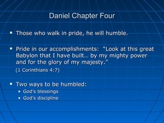 Daniel Chapter FourDaniel Chapter Four
 Those who walk in pride, he will humble.Those who walk in pride, he will humble.
 Pride in our accomplishments: “Look at this greatPride in our accomplishments: “Look at this great
Babylon that I have built… by my mighty powerBabylon that I have built… by my mighty power
and for the glory of my majesty.”and for the glory of my majesty.”
(1 Corinthians 4:7)(1 Corinthians 4:7)
 Two ways to be humbled:Two ways to be humbled:
• God’s blessingsGod’s blessings
• God’s disciplineGod’s discipline
 