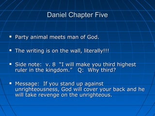 Daniel Chapter FiveDaniel Chapter Five
 Party animal meets man of God.Party animal meets man of God.
 The writing is on the wall, literally!!!The writing is on the wall, literally!!!
 Side note: v. 8 “I will make you third highestSide note: v. 8 “I will make you third highest
ruler in the kingdom.” Q: Why third?ruler in the kingdom.” Q: Why third?
 Message: If you stand up againstMessage: If you stand up against
unrighteousness, God will cover your back and heunrighteousness, God will cover your back and he
will take revenge on the unrighteous.will take revenge on the unrighteous.
 