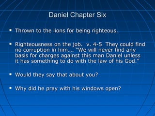 Daniel Chapter SixDaniel Chapter Six
 Thrown to the lions for being righteous.Thrown to the lions for being righteous.
 Righteousness on the job. v. 4-5 They could findRighteousness on the job. v. 4-5 They could find
no corruption in him…. “We will never find anyno corruption in him…. “We will never find any
basis for charges against this man Daniel unlessbasis for charges against this man Daniel unless
it has something to do with the law of his God.”it has something to do with the law of his God.”
 Would they say that about you?Would they say that about you?
 Why did he pray with his windows open?Why did he pray with his windows open?
 