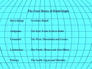 The Four Horns of Daniel Eight
Horn (King) Territory Ruled
Antigonus The East. From Syria to India.
Cassander The West. Macedonia and Greece.
Lysimachus The North. Thrace and Asia Minor.
Ptolemy The South. Egypt and Palestine.
 
