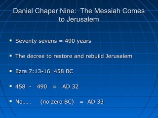 Daniel Chaper Nine: The Messiah ComesDaniel Chaper Nine: The Messiah Comes
to Jerusalemto Jerusalem
 Seventy sevens = 490 yearsSeventy sevens = 490 years
 The decree to restore and rebuild JerusalemThe decree to restore and rebuild Jerusalem
 Ezra 7:13-16 458 BCEzra 7:13-16 458 BC
 458 - 490 = AD 32458 - 490 = AD 32
 No…… (no zero BC) = AD 33No…… (no zero BC) = AD 33
 