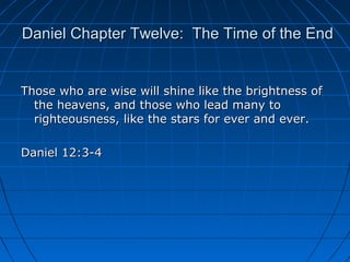 Daniel Chapter Twelve: The Time of the EndDaniel Chapter Twelve: The Time of the End
Those who are wise will shine like the brightness ofThose who are wise will shine like the brightness of
the heavens, and those who lead many tothe heavens, and those who lead many to
righteousness, like the stars for ever and ever.righteousness, like the stars for ever and ever.
Daniel 12:3-4Daniel 12:3-4
 
