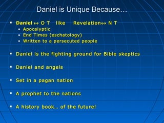 Daniel is Unique Because…Daniel is Unique Because…
 DanielDaniel ↔↔ O T like RevelationO T like Revelation ↔↔ N TN T
• ApocalypticApocalyptic
• End Times (eschatology)End Times (eschatology)
• Written to a persecuted peopleWritten to a persecuted people
 Daniel is the fighting ground for Bible skepticsDaniel is the fighting ground for Bible skeptics
 Daniel and angelsDaniel and angels
 Set in a pagan nationSet in a pagan nation
 A prophet to the nationsA prophet to the nations
 A history book… of the future!A history book… of the future!
 