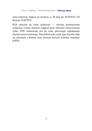 Czas na giełdę! :: Daniel Sokołowski :: kliknij po więcej


cenie rynkowej, będącej na otwarcie, tj. 20 akcji po 30,50 PLN i 65
akcji po 30,50 PLN.
PCR (zlecenie po cenie rynkowej) — zlecenia przekazywane
wyłącznie w fazie notowań ciągłych poza okresami równoważenia
rynku. PCR realizowane jest po cenie pierwszego napotkanego
zlecenia przeciwstawnego. Niezrealizowana część tego zlecenia staje
się zleceniem z limitem ceny równym kursowi ostatniej transakcji
(GPW).




                                   12
 