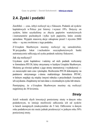 Czas na giełdę! :: Daniel Sokołowski :: kliknij po więcej


2.4. Zyski i podatki

Zarobiłeś — czas, żebyś rozliczył się z fiskusem. Podatek od zysków
kapitałowych w Polsce jest liniowy i wynosi 19%. Dotyczy on
zysków, które uzyskaliśmy ze zbycia papierów wartościowych
i instrumentów pochodnych i tylko tych papierów, które zostały
sprzedane. Wyjątek stanowią akcje zakupione przed 1 stycznia 2004
roku — są one zwolnione z tego podatku.
Z Urzędem Skarbowym musimy rozliczyć się samodzielnie.
W przypadku lokat i rachunków oszczędnościowych banki
automatycznie odliczają od zysku podatek należny fiskusowi.
Jak się rozliczyć?
Uzyskane zyski kapitałowe i należny od nich podatek rozliczamy
w formularzu PIT-38, który otrzymamy w każdym Urzędzie Skarbowym.
Możemy go również pobrać z jego strony internetowej i wydrukować —
co zaoszczędzi nam czas i pieniądze. Rozliczenia PIT-38 dokonujemy na
podstawie otrzymanego z domu maklerskiego formularza PIT-8C,
w którym znajduje się między innymi rubryka o przychodach i kosztach
ich uzyskania. Znajdziemy też tam dane o ewentualnym zysku lub stracie.
Pamiętajmy, że z Urzędem Skarbowym musimy się rozliczyć
najpóźniej do 30 kwietnia.

                                                                 Straty
Jeżeli wskutek złych inwestycji poniesiemy straty w danym roku
podatkowym, to istnieje możliwość odliczenia ich od zysków
w latach następnych (maksymalnie do 5 lat). Odliczenie w danym
roku podatkowym nie może jednak przekroczyć w jednym roku 50%
poniesionej straty.


                                    16
 
