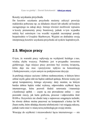 Czas na giełdę! :: Daniel Sokołowski :: kliknij po więcej


Koszty uzyskania przychodu
Do kosztów uzyskania przychodu możemy zaliczyć prowizje
maklerskie pobierane np. za składanie zleceń lub odsetki od kredytu
zaciągniętego na zakup akcji. Istnieje również możliwość wpisania
w koszty prenumeraty prasy branżowej, jednak w tym wypadku
należy być ostrożnym i na wszelki wypadek zaczerpnąć porady
bezpośrednio w Urzędzie Skarbowym. Wyjaśni on dokładnie swoją
interpretację kosztów uzyskania przychodu od zysków kapitałowych.



2.5. Miejsce pracy

O tym, że warunki pracy wpływają na wydajność każdego z nas,
wiedzą chyba wszyscy. Podobnie jest w przypadku inwestora
giełdowego. Jego miejsce pracy powinno być swoistą świątynią,
która daje mu moc i pozytywnie wpływa na koncentrację
i funkcjonowanie, a tym samym na podejmowane decyzje.
Ja preferuję miejsce zaciszne i dobrze nasłonecznione, w którym łatwo
zebrać myśli; gdzie nikt nie będzie zakłócał spokoju. Równie ważny jest
sprzęt komputerowy, którego używamy: duży monitor, na którym
bardzo dobrze będzie widać wykresy, odpowiednia szybkość łącza
internetowego, która pozwoli śledzić notowania i transmisje
z konferencji spółek — często są one prowadzone online — oraz
pozostałe rzeczy, jak karta graficzna, procesor i odpowiednia ilość
RAM-u. Oczywiście nie chodzi tutaj o najnowsze osiągnięcia techniki,
bo równie dobrze można pracować na komputerach z końca lat 90.
Znam osoby, które składają zlecenia telefonicznie i też osiągają sukcesy,
jednak warto mieć w miarę nową technologię po swojej stronie.
Wracając do szybkości i niezawodności łącza internetowego — nie

                                    17
 