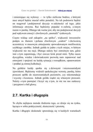 Czas na giełdę! :: Daniel Sokołowski :: kliknij po więcej


i zmieniające się wykresy — to tylko nieliczne bodźce, z którymi
nasz umysł będzie musiał sobie poradzić. Na ich podstawie będzie
on reagował i podejmował decyzje w zależności od tego, jakie
informacje otrzyma. Raz będziemy popadać w euforię, a innym
razem w panikę. Dlatego tak ważne jest, aby nie podejmować decyzji
pod wpływem emocji i chwilowych „anomalii” rynkowych.
Często widząc szał zakupów „na spółce”, większość inwestorów
podąża za tłumem i pchana chwilowym „szałem” i chciwością
uczestniczy w masowym entuzjazmie spowodowanym możliwością
szybkiego zarobku. Jednak giełda to jedno z tych miejsc, w którym
większość nie ma racji. Dlatego należy być ostrożnym tam, gdzie
inni o tym zapominają, i być zawsze krok przed nimi. Tylko nasza
dyscyplina, wiedza i doświadczenie pozwolą nam zapanować nad
emocjami i spojrzeć na każdą sytuację z rozsądkiem, opanowaniem
i poddać ją zimnej kalkulacji.
Na giełdzie każdy spotka się z dziwnymi i niezrozumiałymi
zjawiskami. Będziemy widzieli spekulacyjne wzrosty, panikę, która
przeceni spółki do niezrozumiałych poziomów, czy rekomendacje
i wyceny z kosmosu. Jednak giełda rządzi się własnymi prawami.
Należy o tym pamiętać i liczyć się z tym, że nie raz nas zaskoczy
i przyprawi o ból głowy.



2.7. Kartka i długopis

To chyba najlepsza metoda śledzenia tego, co dzieje się na rynku,
łącząca w sobie praktyczność, skuteczność i prostotę.
Kartka i długopis doskonale sprawdzają się w każdych warunkach


                                   19
 