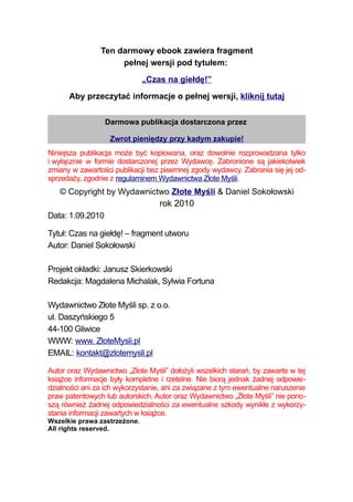 Ten darmowy ebook zawiera fragment
                     pełnej wersji pod tytułem:
                              „Czas na giełdę!”
      Aby przeczytać informacje o pełnej wersji, kliknij tutaj


                 Darmowa publikacja dostarczona przez

                   Zwrot pieniędzy przy kadym zakupie!
Niniejsza publikacja może być kopiowana, oraz dowolnie rozprowadzana tylko
i wyłącznie w formie dostarczonej przez Wydawcę. Zabronione są jakiekolwiek
zmiany w zawartości publikacji bez pisemnej zgody wydawcy. Zabrania się jej od-
sprzedaży, zgodnie z regulaminem Wydawnictwa Złote Myśli.
   © Copyright by Wydawnictwo Złote Myśli & Daniel Sokołowski
                           rok 2010
Data: 1.09.2010

Tytuł: Czas na giełdę! – fragment utworu
Autor: Daniel Sokołowski

Projekt okładki: Janusz Skierkowski
Redakcja: Magdalena Michalak, Sylwia Fortuna

Wydawnictwo Złote Myśli sp. z o.o.
ul. Daszyńskiego 5
44-100 Gliwice
WWW: www. ZloteMysli.pl
EMAIL: kontakt@zlotemysli.pl

Autor oraz Wydawnictwo „Złote Myśli” dołożyli wszelkich starań, by zawarte w tej
książce informacje były kompletne i rzetelne. Nie biorą jednak żadnej odpowie-
dzialności ani za ich wykorzystanie, ani za związane z tym ewentualne naruszenie
praw patentowych lub autorskich. Autor oraz Wydawnictwo „Złote Myśli” nie pono-
szą również żadnej odpowiedzialności za ewentualne szkody wynikłe z wykorzy-
stania informacji zawartych w książce.
Wszelkie prawa zastrzeżone.
All rights reserved.
 