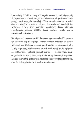 Czas na giełdę! :: Daniel Sokołowski :: kliknij po więcej


i pozwalają śledzić przebieg dziennych transakcji, zmieniającą się
liczbę otwartych pozycji na rynku terminowym, ich poziomy czy też
pułapy realizowanych transakcji. Taka metoda pozwala również
dostrzec wszelkie parametry rynku czy interesujących nas akcji, jak
wolumen obrotu, jego wartość, teoretyczne kursy otwarcia
i zamknięcia notowań (TKO), kursy bieżące i wiele innych
przydatnych informacji.

Największymi zaletami kartki i długopisu są niezawodność i gwaran-
cja, że łatwo się nie zepsują. Należy również pamiętać, że często
wielogodzinne śledzenie notowań przed monitorem z czasem przeło-
ży się na przemęczenie wzroku, co w konsekwencji może wpływać
na efektywność i trafność naszych decyzji — można wtedy prze-
oczyć wiele istotnych i znaczących dla naszej inwestycji sygnałów.
Dlatego tak ważne jest również zadbanie o odpoczynek od monitora,
a kartka i długopis stanowią idealne rozwiązanie.




                                    20
 