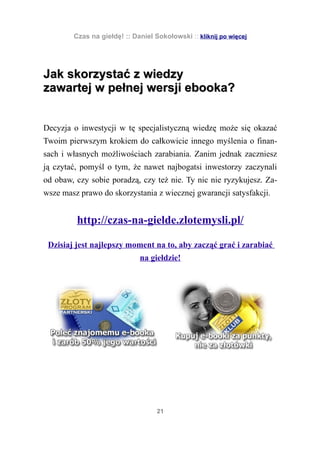 Czas na giełdę! :: Daniel Sokołowski :: kliknij po więcej




Jak skorzystać z wiedzy
zawartej w pełnej wersji ebooka?


Decyzja o inwestycji w tę specjalistyczną wiedzę może się okazać
Twoim pierwszym krokiem do całkowicie innego myślenia o finan-
sach i własnych możliwościach zarabiania. Zanim jednak zaczniesz
ją czytać, pomyśl o tym, że nawet najbogatsi inwestorzy zaczynali
od obaw, czy sobie poradzą, czy też nie. Ty nic nie ryzykujesz. Za-
wsze masz prawo do skorzystania z wiecznej gwarancji satysfakcji.


         http://czas-na-gielde.zlotemysli.pl/

 Dzisiaj jest najlepszy moment na to, aby zacząć grać i zarabiać
                             na giełdzie!




                                   21
 