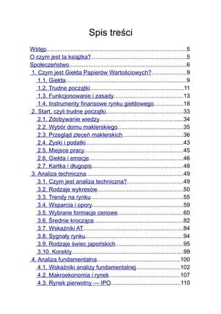 Spis treści
Wstęp.....................................................................................5
O czym jest ta książka?..........................................................5
Społeczeństwo........................................................................6
1. Czym jest Giełda Papierów Wartościowych?.....................9
   1.1. Giełda..........................................................................9
   1.2. Trudne początki.........................................................11
   1.3. Funkcjonowanie i zasady..........................................13
   1.4. Instrumenty finansowe rynku giełdowego..................18
2. Start, czyli trudne początki...............................................33
   2.1. Zdobywanie wiedzy...................................................34
   2.2. Wybór domu maklerskiego........................................35
   2.3. Przegląd zleceń maklerskich.....................................36
   2.4. Zyski i podatki...........................................................43
   2.5. Miejsce pracy............................................................45
   2.6. Giełda i emocje.........................................................46
   2.7. Kartka i długopis........................................................48
3. Analiza techniczna...........................................................49
   3.1. Czym jest analiza techniczna?..................................49
   3.2. Rodzaje wykresów....................................................50
   3.3. Trendy na rynku........................................................55
   3.4. Wsparcia i opory.......................................................59
   3.5. Wybrane formacje cenowe........................................60
   3.6. Średnie kroczące......................................................82
   3.7. Wskaźniki AT.............................................................84
   3.8. Sygnały rynku............................................................94
   3.9. Rodzaje świec japońskich.........................................95
   3.10. Korekty....................................................................99
4. Analiza fundamentalna...................................................100
   4.1. Wskaźniki analizy fundamentalnej...........................102
   4.2. Makroekonomia i rynek...........................................107
   4.3. Rynek pierwotny — IPO..........................................110
 