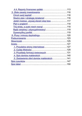 4.4. Raporty finansowe spółek........................................113
5. Złote zasady inwestowania............................................116
  Chroń swój kapitał!..........................................................116
  Stwórz plan i strategię działania!.....................................116
  Jeżeli możesz, używaj zleceń stop loss...........................117
  Płyń z prądem!................................................................118
  Tnij straty, a zyski niech rosną!........................................118
  Bądź cierpliwy i zdyscyplinowany!...................................119
  Dywersyfikuj portfel ........................................................119
6. Plusy i minusy daytradingu............................................120
Podsumowanie...................................................................123
Słowniczek..........................................................................125
Aneks..................................................................................127
   1. Przydatne strony internetowe.....................................127
   2. Cytaty Mistrzów..........................................................129
   3. Przykłady formacji świecowych..................................131
   4. Spis domów maklerskich............................................140
   5. Zestawienie ofert domów maklerskich........................141
Spis rysunków.....................................................................147
Spis tabel............................................................................150
 