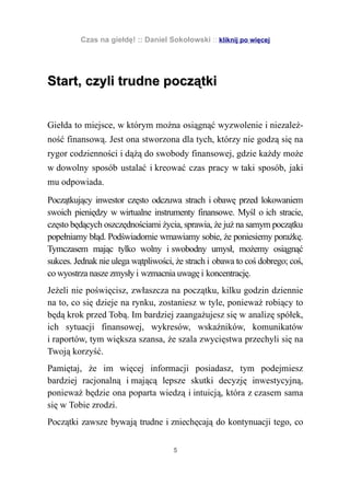 Czas na giełdę! :: Daniel Sokołowski :: kliknij po więcej




Start, czyli trudne początki


Giełda to miejsce, w którym można osiągnąć wyzwolenie i niezależ-
ność finansową. Jest ona stworzona dla tych, którzy nie godzą się na
rygor codzienności i dążą do swobody finansowej, gdzie każdy może
w dowolny sposób ustalać i kreować czas pracy w taki sposób, jaki
mu odpowiada.
Początkujący inwestor często odczuwa strach i obawę przed lokowaniem
swoich pieniędzy w wirtualne instrumenty finansowe. Myśl o ich stracie,
często będących oszczędnościami życia, sprawia, że już na samym początku
popełniamy błąd. Podświadomie wmawiamy sobie, że poniesiemy porażkę.
Tymczasem mając tylko wolny i swobodny umysł, możemy osiągnąć
sukces. Jednak nie ulega wątpliwości, że strach i obawa to coś dobrego; coś,
co wyostrza nasze zmysły i wzmacnia uwagę i koncentrację.
Jeżeli nie poświęcisz, zwłaszcza na początku, kilku godzin dziennie
na to, co się dzieje na rynku, zostaniesz w tyle, ponieważ robiący to
będą krok przed Tobą. Im bardziej zaangażujesz się w analizę spółek,
ich sytuacji finansowej, wykresów, wskaźników, komunikatów
i raportów, tym większa szansa, że szala zwycięstwa przechyli się na
Twoją korzyść.
Pamiętaj, że im więcej informacji posiadasz, tym podejmiesz
bardziej racjonalną i mającą lepsze skutki decyzję inwestycyjną,
ponieważ będzie ona poparta wiedzą i intuicją, która z czasem sama
się w Tobie zrodzi.
Początki zawsze bywają trudne i zniechęcają do kontynuacji tego, co


                                     5
 