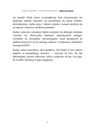 Czas na giełdę! :: Daniel Sokołowski :: kliknij po więcej


się zaczęło. Jeżeli nawet w początkowej fazie inwestowania nie
będziemy odnosić sukcesów, nie powinniśmy się zrażać. Wiedza,
doświadczenie, ciężka praca i własne wnioski z czasem przełożą się
na sukcesy i pierwsze zarobione pieniądze.
Każda zyskowna transakcja będzie motorem do dalszego działania
i uczenia się. Stosowanie własnych, sprawdzonych strategii,
trzymanie się dyscypliny i przestrzeganie zasad panujących na
giełdzie przyczyni się do naszego sukcesu i zwiększenia zasobności
naszego portfela.
Każdy, nawet największy rekin giełdowy, był kiedyś w tym samym
punkcie co początkujący inwestor — zaczynał od zera. To, jak
pokierujemy naszym sukcesem, zależy wyłącznie od nas i od tego,
ile wysiłku włożymy w jego osiągnięcie.




                                   6
 
