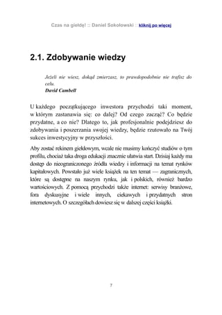 Czas na giełdę! :: Daniel Sokołowski :: kliknij po więcej




2.1. Zdobywanie wiedzy

       Jeżeli nie wiesz, dokąd zmierzasz, to prawdopodobnie nie trafisz do
       celu.
       David Cambell


U każdego początkującego inwestora przychodzi taki moment,
w którym zastanawia się: co dalej? Od czego zacząć? Co będzie
przydatne, a co nie? Dlatego to, jak profesjonalnie podejdziesz do
zdobywania i poszerzania swojej wiedzy, będzie rzutowało na Twój
sukces inwestycyjny w przyszłości.
Aby zostać rekinem giełdowym, wcale nie musimy kończyć studiów o tym
profilu, chociaż taka droga edukacji znacznie ułatwia start. Dzisiaj każdy ma
dostęp do nieograniczonego źródła wiedzy i informacji na temat rynków
kapitałowych. Powstało już wiele książek na ten temat — zagranicznych,
które są dostępne na naszym rynku, jak i polskich, również bardzo
wartościowych. Z pomocą przychodzi także internet: serwisy branżowe,
fora dyskusyjne i wiele innych, ciekawych i przydatnych stron
internetowych. O szczegółach dowiesz się w dalszej części książki.




                                     7
 