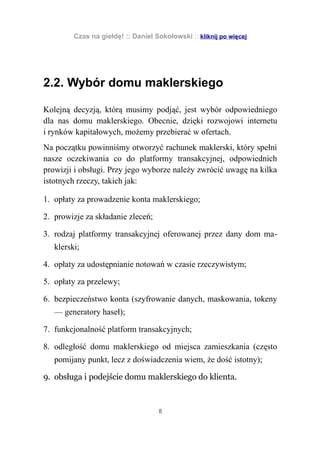 Czas na giełdę! :: Daniel Sokołowski :: kliknij po więcej




2.2. Wybór domu maklerskiego

Kolejną decyzją, którą musimy podjąć, jest wybór odpowiedniego
dla nas domu maklerskiego. Obecnie, dzięki rozwojowi internetu
i rynków kapitałowych, możemy przebierać w ofertach.
Na początku powinniśmy otworzyć rachunek maklerski, który spełni
nasze oczekiwania co do platformy transakcyjnej, odpowiednich
prowizji i obsługi. Przy jego wyborze należy zwrócić uwagę na kilka
istotnych rzeczy, takich jak:

1. opłaty za prowadzenie konta maklerskiego;

2. prowizje za składanie zleceń;

3. rodzaj platformy transakcyjnej oferowanej przez dany dom ma-
   klerski;

4. opłaty za udostępnianie notowań w czasie rzeczywistym;

5. opłaty za przelewy;

6. bezpieczeństwo konta (szyfrowanie danych, maskowania, tokeny
   — generatory haseł);

7. funkcjonalność platform transakcyjnych;

8. odległość domu maklerskiego od miejsca zamieszkania (często
   pomijany punkt, lecz z doświadczenia wiem, że dość istotny);

9. obsługa i podejście domu maklerskiego do klienta.



                                    8
 