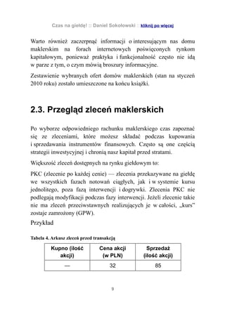 Czas na giełdę! :: Daniel Sokołowski :: kliknij po więcej


Warto również zaczerpnąć informacji o interesującym nas domu
maklerskim na forach internetowych poświęconych rynkom
kapitałowym, ponieważ praktyka i funkcjonalność często nie idą
w parze z tym, o czym mówią broszury informacyjne.
Zestawienie wybranych ofert domów maklerskich (stan na styczeń
2010 roku) zostało umieszczone na końcu książki.



2.3. Przegląd zleceń maklerskich

Po wyborze odpowiedniego rachunku maklerskiego czas zapoznać
się ze zleceniami, które możesz składać podczas kupowania
i sprzedawania instrumentów finansowych. Często są one częścią
strategii inwestycyjnej i chronią nasz kapitał przed stratami.
Większość zleceń dostępnych na rynku giełdowym to:
PKC (zlecenie po każdej cenie) — zlecenia przekazywane na giełdę
we wszystkich fazach notowań ciągłych, jak i w systemie kursu
jednolitego, poza fazą interwencji i dogrywki. Zlecenia PKC nie
podlegają modyfikacji podczas fazy interwencji. Jeżeli zlecenie takie
nie ma zleceń przeciwstawnych realizujących je w całości, „kurs”
zostaje zamrożony (GPW).
Przykład

Tabela 4. Arkusz zleceń przed transakcją

         Kupno (ilość           Cena akcji            Sprzedaż
            akcji)               (w PLN)            (ilość akcji)
                —                    32                   85



                                      9
 