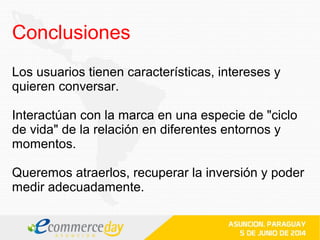 Los usuarios tienen características, intereses y
quieren conversar.
Interactúan con la marca en una especie de "ciclo
de vida" de la relación en diferentes entornos y
momentos.
Queremos atraerlos, recuperar la inversión y poder
medir adecuadamente.
Conclusiones
 