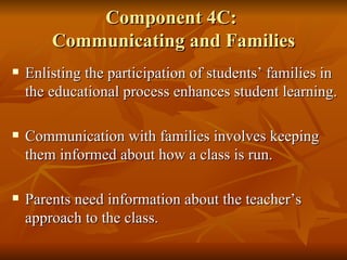 Component 4C:  Communicating and Families Enlisting the participation of students’ families in the educational process enhances student learning. Communication with families involves keeping them informed about how a class is run.  Parents need information about the teacher’s approach to the class. 